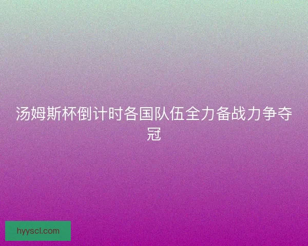 汤姆斯杯倒计时各国队伍全力备战力争夺冠