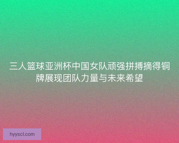 三人篮球亚洲杯中国女队顽强拼搏摘得铜牌展现团队力量与未来希望