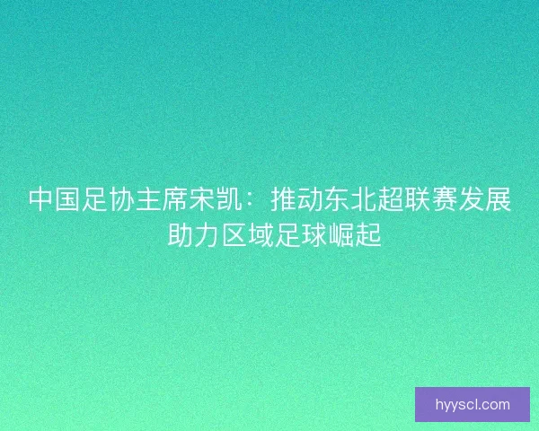 中国足协主席宋凯：推动东北超联赛发展 助力区域足球崛起