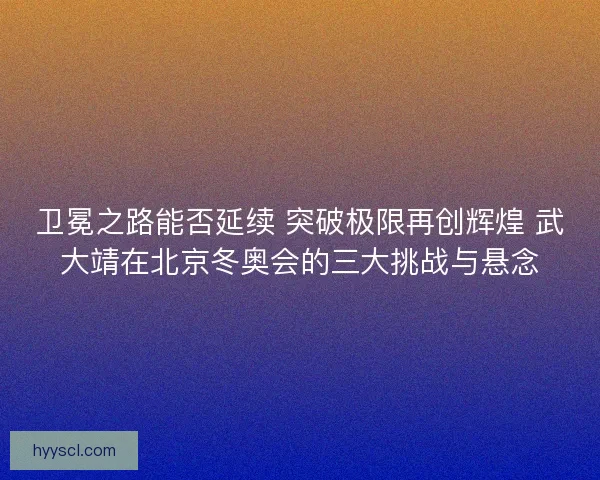 卫冕之路能否延续 突破极限再创辉煌 武大靖在北京冬奥会的三大挑战与悬念