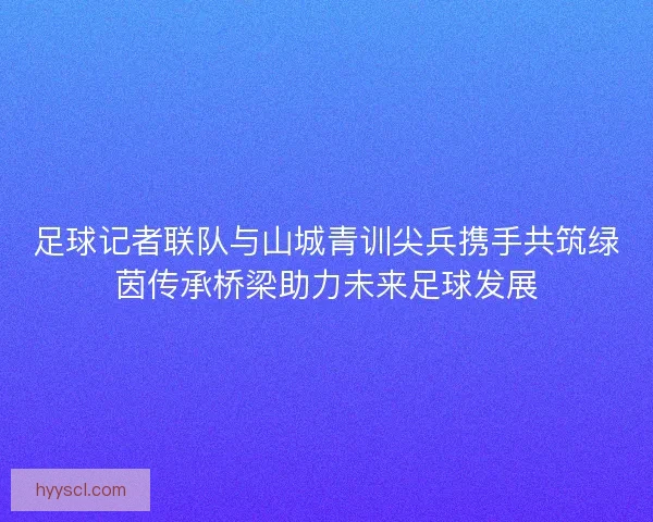 足球记者联队与山城青训尖兵携手共筑绿茵传承桥梁助力未来足球发展