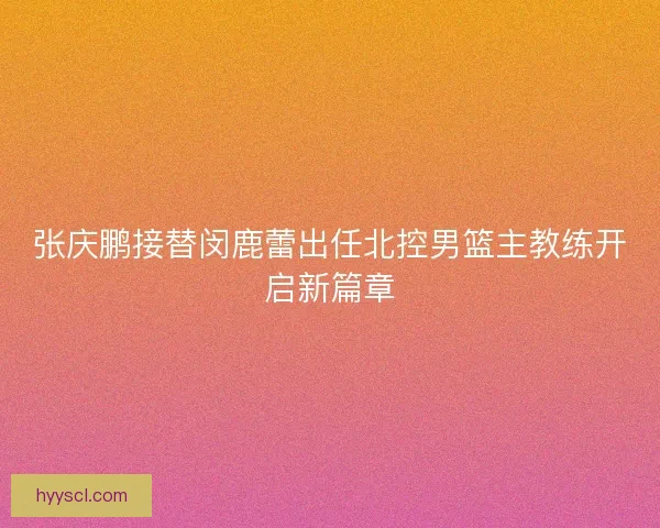 张庆鹏接替闵鹿蕾出任北控男篮主教练开启新篇章
