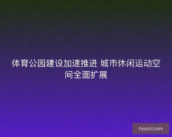 体育公园建设加速推进 城市休闲运动空间全面扩展
