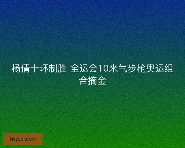 杨倩十环制胜 全运会10米气步枪奥运组合摘金