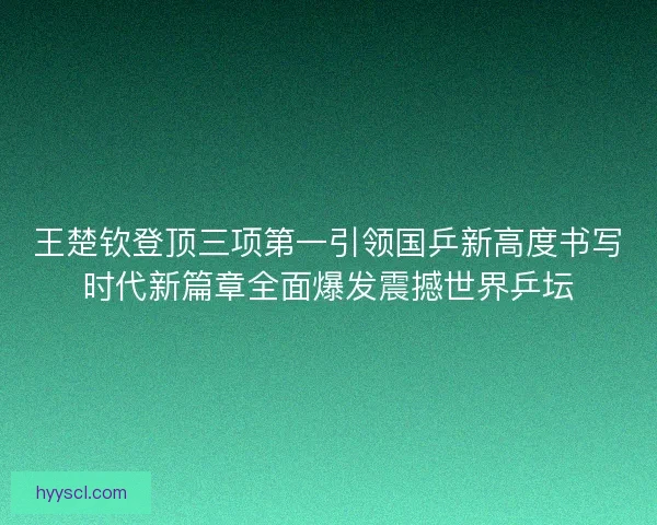 王楚钦登顶三项第一引领国乒新高度书写时代新篇章全面爆发震撼世界乒坛
